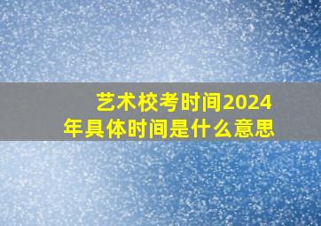 艺术校考时间2024年具体时间是什么意思