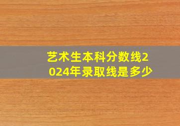 艺术生本科分数线2024年录取线是多少