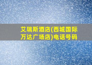 艾瑞斯酒店(西城国际万达广场店)电话号码