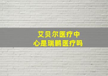 艾贝尔医疗中心是瑞鹏医疗吗