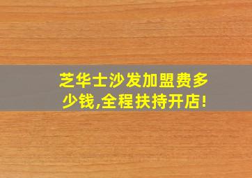 芝华士沙发加盟费多少钱,全程扶持开店!