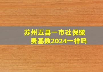 苏州五县一市社保缴费基数2024一样吗