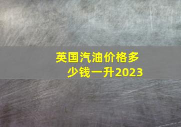 英国汽油价格多少钱一升2023