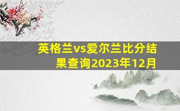 英格兰vs爱尔兰比分结果查询2023年12月