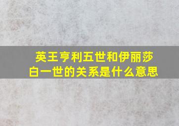 英王亨利五世和伊丽莎白一世的关系是什么意思