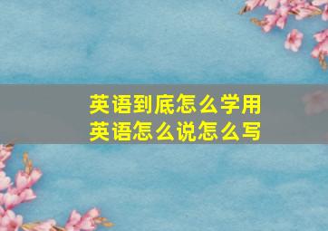 英语到底怎么学用英语怎么说怎么写