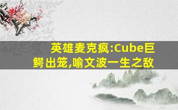 英雄麦克疯:Cube巨鳄出笼,喻文波一生之敌