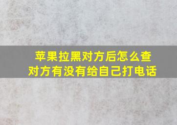 苹果拉黑对方后怎么查对方有没有给自己打电话