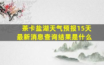 茶卡盐湖天气预报15天最新消息查询结果是什么