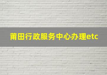 莆田行政服务中心办理etc