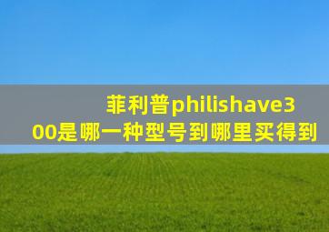 菲利普philishave300是哪一种型号到哪里买得到