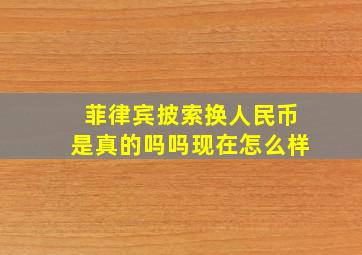 菲律宾披索换人民币是真的吗吗现在怎么样