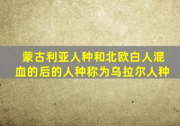 蒙古利亚人种和北欧白人混血的后的人种称为乌拉尔人种