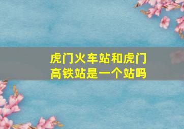 虎门火车站和虎门高铁站是一个站吗