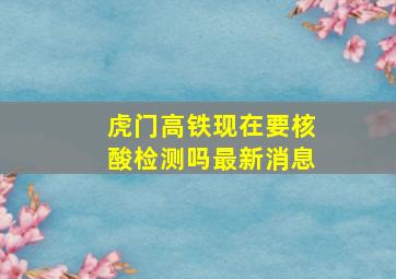 虎门高铁现在要核酸检测吗最新消息