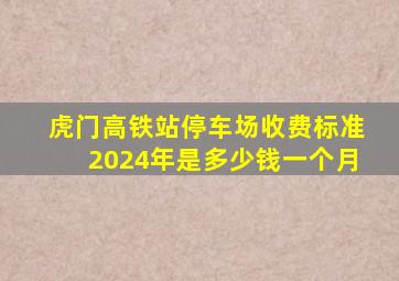 虎门高铁站停车场收费标准2024年是多少钱一个月