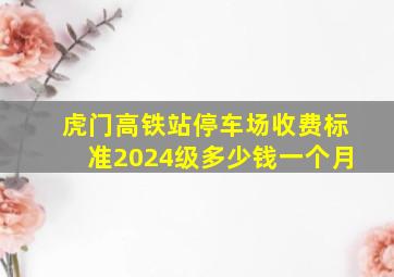 虎门高铁站停车场收费标准2024级多少钱一个月