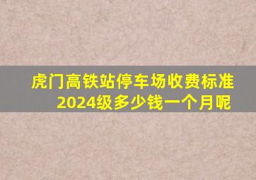 虎门高铁站停车场收费标准2024级多少钱一个月呢