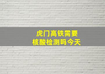 虎门高铁需要核酸检测吗今天