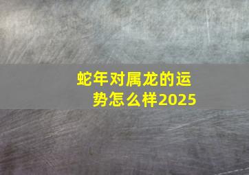 蛇年对属龙的运势怎么样2025