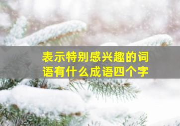 表示特别感兴趣的词语有什么成语四个字