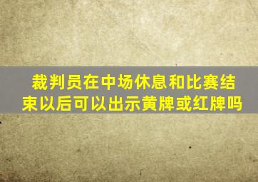 裁判员在中场休息和比赛结束以后可以出示黄牌或红牌吗