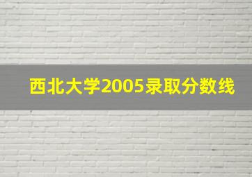 西北大学2005录取分数线