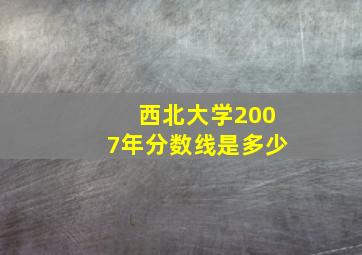 西北大学2007年分数线是多少