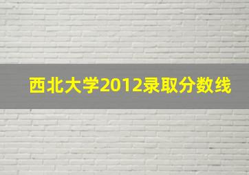 西北大学2012录取分数线