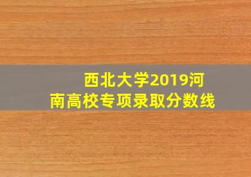 西北大学2019河南高校专项录取分数线