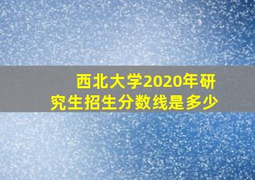 西北大学2020年研究生招生分数线是多少