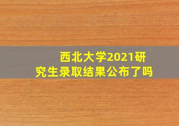 西北大学2021研究生录取结果公布了吗