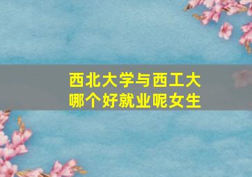 西北大学与西工大哪个好就业呢女生