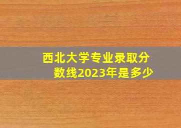 西北大学专业录取分数线2023年是多少