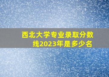 西北大学专业录取分数线2023年是多少名