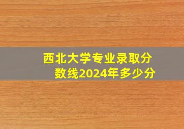 西北大学专业录取分数线2024年多少分