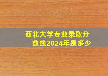 西北大学专业录取分数线2024年是多少