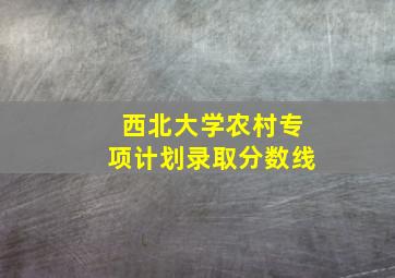 西北大学农村专项计划录取分数线