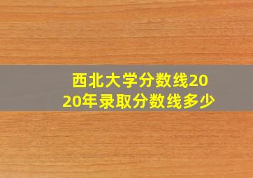 西北大学分数线2020年录取分数线多少