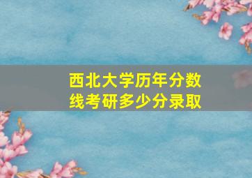 西北大学历年分数线考研多少分录取