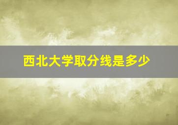 西北大学取分线是多少