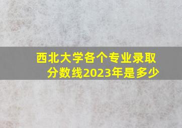 西北大学各个专业录取分数线2023年是多少