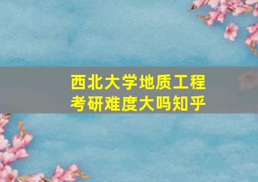 西北大学地质工程考研难度大吗知乎