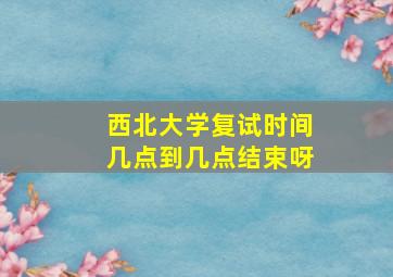 西北大学复试时间几点到几点结束呀