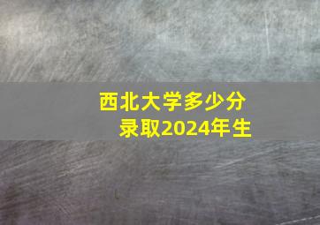 西北大学多少分录取2024年生