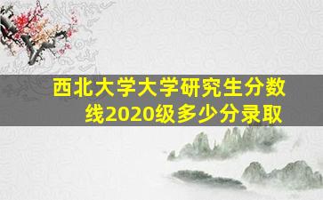 西北大学大学研究生分数线2020级多少分录取