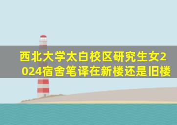 西北大学太白校区研究生女2024宿舍笔译在新楼还是旧楼