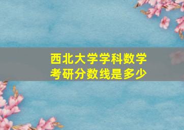 西北大学学科数学考研分数线是多少