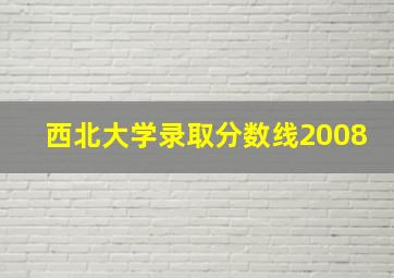 西北大学录取分数线2008