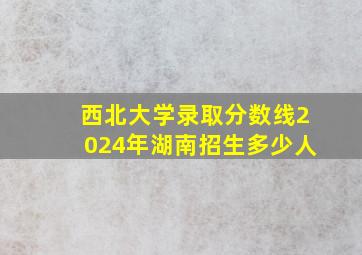 西北大学录取分数线2024年湖南招生多少人